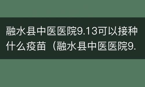 融水县中医医院9.13可以接种什么疫苗（融水县中医医院9.13可以接种什么疫苗）