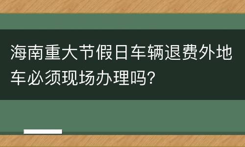海南重大节假日车辆退费外地车必须现场办理吗？