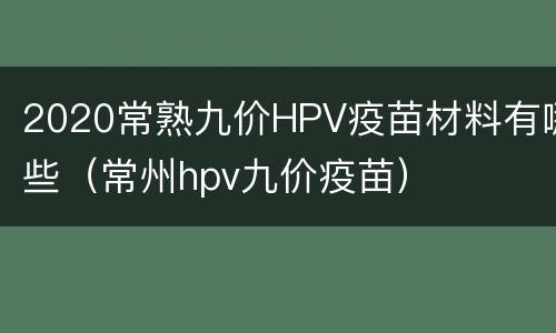2020常熟九价HPV疫苗材料有哪些（常州hpv九价疫苗）