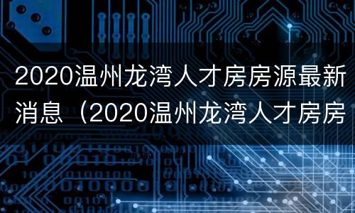2020温州龙湾人才房房源最新消息（2020温州龙湾人才房房源最新消息及价格）