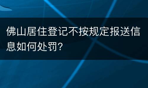 佛山居住登记不按规定报送信息如何处罚？