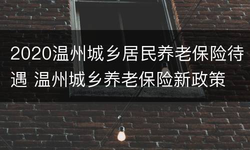2020温州城乡居民养老保险待遇 温州城乡养老保险新政策