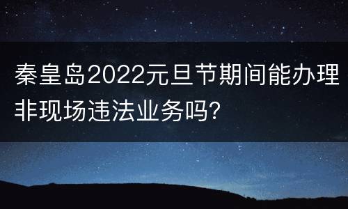 秦皇岛2022元旦节期间能办理非现场违法业务吗？