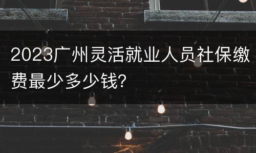 2023广州灵活就业人员社保缴费最少多少钱？