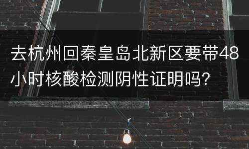 去杭州回秦皇岛北新区要带48小时核酸检测阴性证明吗？