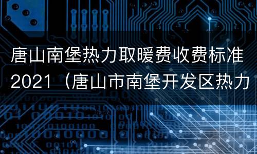 唐山南堡热力取暖费收费标准2021（唐山市南堡开发区热力开发有限公司）