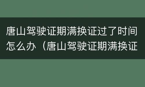 唐山驾驶证期满换证过了时间怎么办（唐山驾驶证期满换证过了时间怎么办啊）
