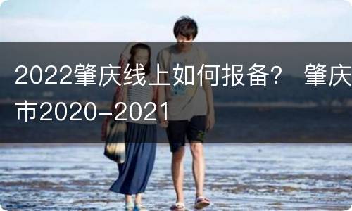 2022肇庆线上如何报备？ 肇庆市2020-2021