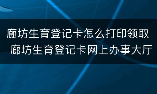 廊坊生育登记卡怎么打印领取 廊坊生育登记卡网上办事大厅