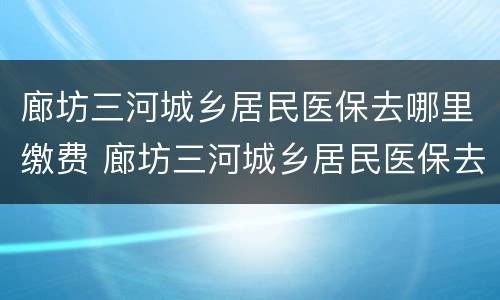 廊坊三河城乡居民医保去哪里缴费 廊坊三河城乡居民医保去哪里缴费呢