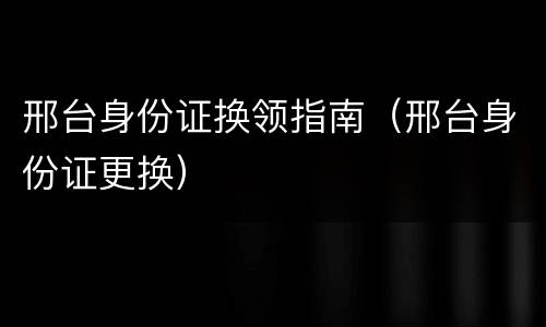 邢台身份证换领指南（邢台身份证更换）