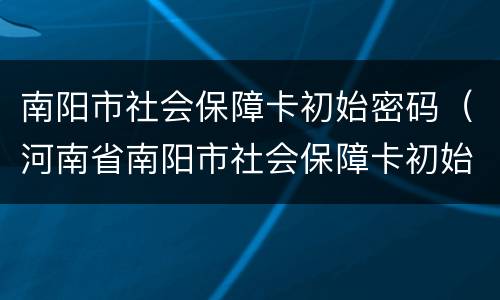 南阳市社会保障卡初始密码（河南省南阳市社会保障卡初始密码是啥）