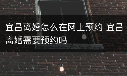 宜昌离婚怎么在网上预约 宜昌离婚需要预约吗