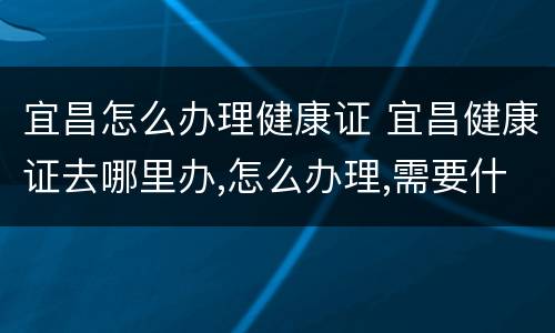 宜昌怎么办理健康证 宜昌健康证去哪里办,怎么办理,需要什么材料