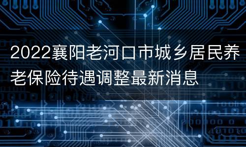 2022襄阳老河口市城乡居民养老保险待遇调整最新消息