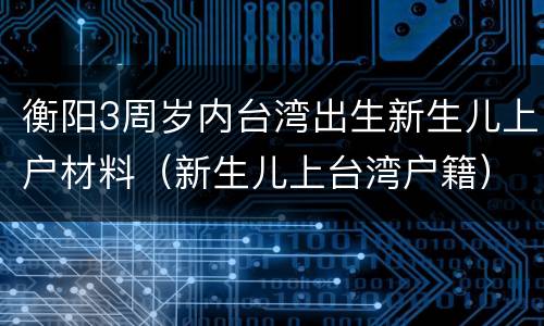 衡阳3周岁内台湾出生新生儿上户材料（新生儿上台湾户籍）