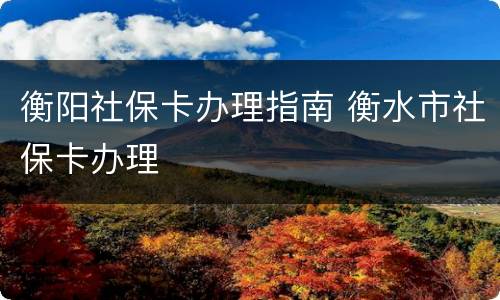 衡阳社保卡办理指南 衡水市社保卡办理