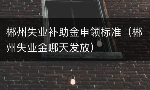 郴州失业补助金申领标准（郴州失业金哪天发放）