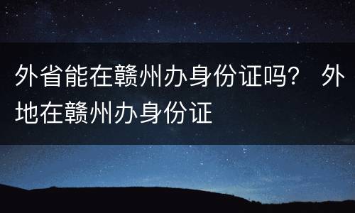 外省能在赣州办身份证吗？ 外地在赣州办身份证