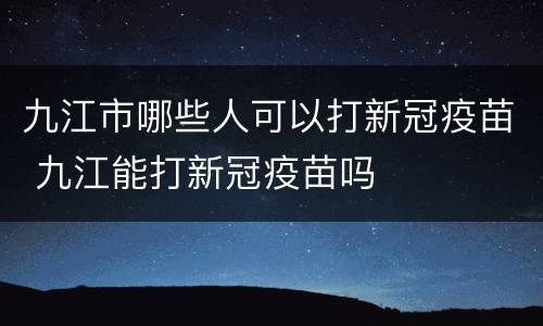 九江市哪些人可以打新冠疫苗 九江能打新冠疫苗吗