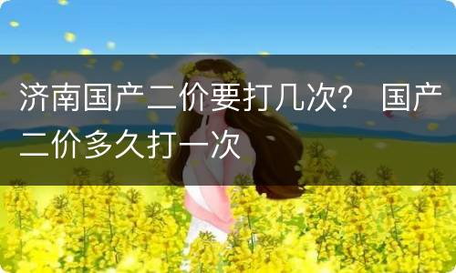 济南国产二价要打几次？ 国产二价多久打一次