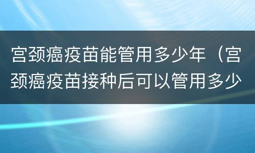 宫颈癌疫苗能管用多少年（宫颈癌疫苗接种后可以管用多少年）