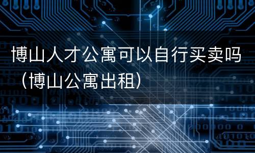 博山人才公寓可以自行买卖吗（博山公寓出租）