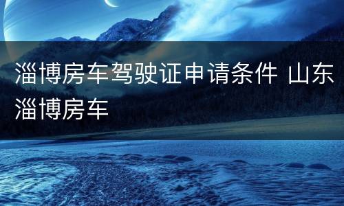 淄博房车驾驶证申请条件 山东淄博房车