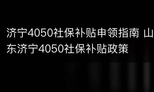 济宁4050社保补贴申领指南 山东济宁4050社保补贴政策