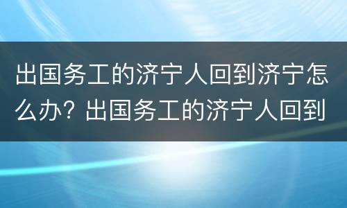 出国务工的济宁人回到济宁怎么办? 出国务工的济宁人回到济宁怎么办理手续