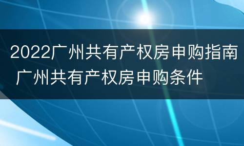 2022广州共有产权房申购指南 广州共有产权房申购条件