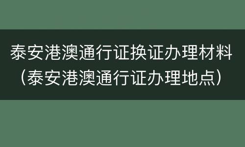 泰安港澳通行证换证办理材料（泰安港澳通行证办理地点）