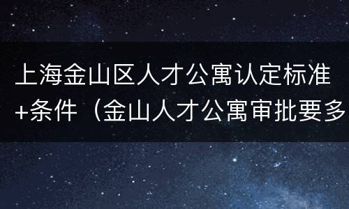 上海金山区人才公寓认定标准+条件（金山人才公寓审批要多久）