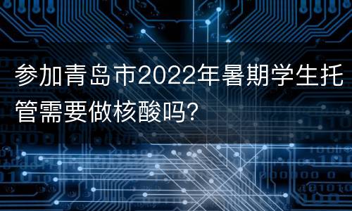 参加青岛市2022年暑期学生托管需要做核酸吗？