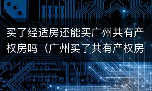 买了经适房还能买广州共有产权房吗（广州买了共有产权房还能买商品房吗）