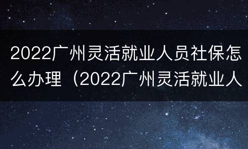2022广州灵活就业人员社保怎么办理（2022广州灵活就业人员社保怎么办理手续）