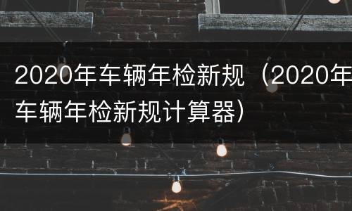 2020年车辆年检新规（2020年车辆年检新规计算器）