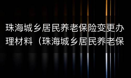 珠海城乡居民养老保险变更办理材料（珠海城乡居民养老保险变更办理材料在哪里）