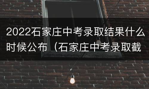 2022石家庄中考录取结果什么时候公布（石家庄中考录取截止时间）