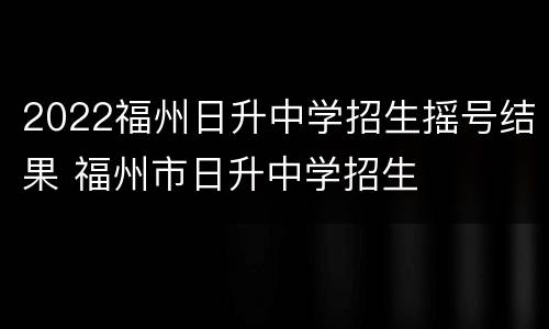 2022福州日升中学招生摇号结果 福州市日升中学招生