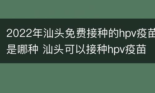 2022年汕头免费接种的hpv疫苗是哪种 汕头可以接种hpv疫苗吗