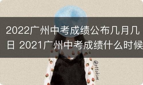 2022广州中考成绩公布几月几日 2021广州中考成绩什么时候才公布