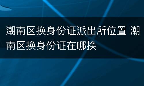 潮南区换身份证派出所位置 潮南区换身份证在哪换