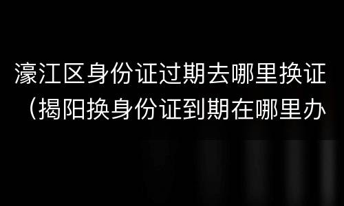 濠江区身份证过期去哪里换证（揭阳换身份证到期在哪里办）