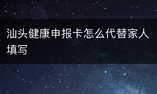 汕头健康申报卡怎么代替家人填写