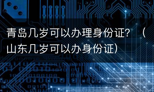青岛几岁可以办理身份证？（山东几岁可以办身份证）
