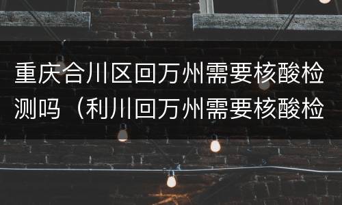 重庆合川区回万州需要核酸检测吗（利川回万州需要核酸检测吗）