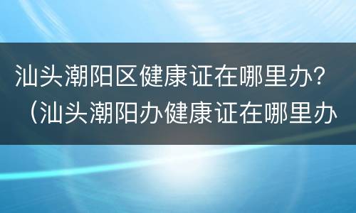 汕头潮阳区健康证在哪里办？（汕头潮阳办健康证在哪里办?）