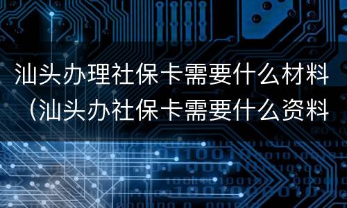 汕头办理社保卡需要什么材料（汕头办社保卡需要什么资料）