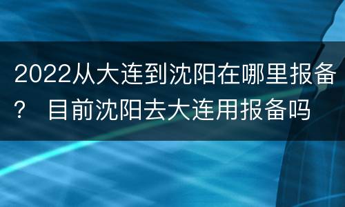 2022从大连到沈阳在哪里报备？ 目前沈阳去大连用报备吗